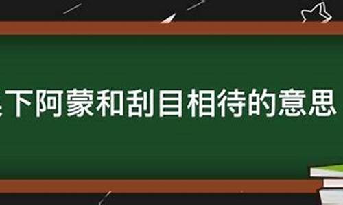 用吴下阿蒙和刮目相看两个成语造句-吴下阿蒙和刮目相待的意思并造句